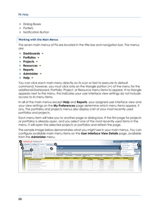 P6 Help
66
Dialog Boxes
Portlets
Notification Button
Working with the Main Menus
The seven main menus of P6 are located in the title bar and navigation bar. The menus
are:
Dashboards
Portfolios
Projects
Resources
Reports
Administer
Help
You can click each main menu directly on its icon or text to execute its default
command; however, you must click only on the triangle portion ( ) of the menu for the
additional Dashboard, Portfolio, Project, or Resource menu items to appear. If no triangle
appears next to the menu, this indicates your user interface view settings do not include
access to its menu items.
In all of the main menus except Help and Reports, your assigned user interface view and
your view settings on the My Preferences page determine which menu items appear, if
any. The portfolios and projects menus also display a list of your most recently used
portfolios and projects.
Each menu item will take you to another page or dialog box. If the first page for projects
or portfolios is already open, and you select one of the most recently used items in the
menu, it will open the selected projects or portfolios and refresh the page.
The sample image below demonstrates what you might see in your main menus. You can
configure available main menu items on the User Interface View Details page, available
from the Administer menu.
 