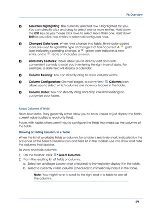 P6 Overview
69
Selection Highlighting: The currently selected row is highlighted for you.
You can directly click and drag to select one or more entries. Hold down
the Ctrl key as you mouse click rows to select more than one. Hold down
Shift as you click two entries to select all contiguous rows.
Changed Data Icons: When rows change in a table, three color-coded
icons are used to signal the type of change that has occurred. A gold
icon indicates a pending change, a green icon indicates a new
entry, and a red icon indicates an error.
Data Entry Features: Tables allow you to directly edit data with
convenient controls to assist you in entering the right type of data. For
example, a date field will display a calendar.
Column Resizing: You can directly drag to resize column widths.
Column Configuration: On most pages, a convenient Columns icon
allows you to select which columns are shown or hidden in the table.
Column Order: You can directly drag and drop column headings to
customize your tables.
About Columns (Fields)
Fields hold data. They generally either allow you to enter values or just display the field's
current value (called a read-only field).
Pages with tables often permit you to configure the fields that make up the columns of
the table.
Showing or Hiding Columns in a Table
When the list of available fields or columns for a table is relatively short, indicated by the
presence of the Select Columns icon and field list in the toolbar, use it to show and hide
the columns that appear.
To show and hide columns:
1) On the toolbar, click Select Columns.
2) From the resulting list of fields or columns:
a. Select an available column (not checked) to immediately display it in the table.
b. Select a currently visible column (checked) to immediately hide it in the table.
Note: You might have to scroll to the right end of a table to see all
the columns.
 