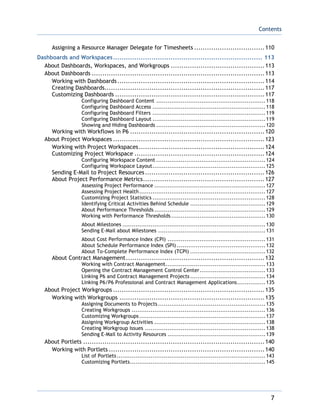 Contents
7
Assigning a Resource Manager Delegate for Timesheets .................................110
Dashboards and Workspaces...................................................................... 113
About Dashboards, Workspaces, and Workgroups ............................................113
About Dashboards .................................................................................113
Working with Dashboards.....................................................................114
Creating Dashboards...........................................................................117
Customizing Dashboards ......................................................................117
Configuring Dashboard Content ..........................................................118
Configuring Dashboard Access ............................................................118
Configuring Dashboard Filters ............................................................119
Configuring Dashboard Layout ............................................................119
Showing and Hiding Dashboards ..........................................................120
Working with Workflows in P6 ...............................................................120
About Project Workspaces .......................................................................123
Working with Project Workspaces...........................................................124
Customizing Project Workspace .............................................................124
Configuring Workspace Content ..........................................................124
Configuring Workspace Layout............................................................125
Sending E-Mail to Project Resources........................................................126
About Project Performance Metrics.........................................................127
Assessing Project Performance ...........................................................127
Assessing Project Health...................................................................127
Customizing Project Statistics ............................................................128
Identifying Critical Activities Behind Schedule ........................................129
About Performance Thresholds ...........................................................129
Working with Performance Thresholds ..................................................130
About Milestones ............................................................................130
Sending E-Mail about Milestones .........................................................131
About Cost Performance Index (CPI) ....................................................131
About Schedule Performance Index (SPI) ...............................................132
About To-Complete Performance Index (TCPI) ........................................132
About Contract Management.................................................................132
Working with Contract Management.....................................................133
Opening the Contract Management Control Center...................................133
Linking P6 and Contract Management Projects........................................134
Linking P6/P6 Professional and Contract Management Applications...............135
About Project Workgroups .......................................................................135
Working with Workgroups ....................................................................135
Assigning Documents to Projects .........................................................135
Creating Workgroups .......................................................................136
Customizing Workgroups...................................................................137
Assigning Workgroup Activities ...........................................................138
Creating Workgroup Issues ................................................................138
Sending E-Mail to Activity Resources ....................................................139
About Portlets .....................................................................................140
Working with Portlets .........................................................................140
List of Portlets...............................................................................143
Customizing Portlets........................................................................145
 