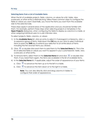 P6 Help
70
Selecting Items from a List of Available Items
When the list of available projects, fields, columns, or values for a list, table, view,
scorecard, or other entity is relatively long, follow these common steps to configure the
fields or values you want. Essentially, you move the items you want from the available
side to the selected side.
These steps apply in several areas of the application and you should be familiar with
them. For example, perform these steps when selecting projects or templates in the
Open Projects dialog box, when configuring the fields to display as columns in a table, or
when assigning individual users to a user interview view.
To select projects, fields, columns, or values:
1) In the Available Items list, click an entry to select it. If arranged in a hierarchy, click
to expand a group of items. Hold down the Ctrl key as you click to select individual
items or press the Shift key to extend your selection to an entire block of items
including the first and last items you clicked.
2) Click or double-click each item to add them to the Selected Items list. This is the
list of selected fields or values you want to appear in your customized list, table, view,
scorecard, or other entity.
3) To remove items, select them in the Selected Items list and click or double-click
them. If you need them again, the items are available in the list of available items.
4) In the Selected Items list, if applicable, adjust the order of appearance of your items:
a. Click to advance the item up or to the left in a table.
b. Click to advance the item down or to the right in a table.
Note: You can also directly click and drag columns in tables to
configure their order of appearance.
 