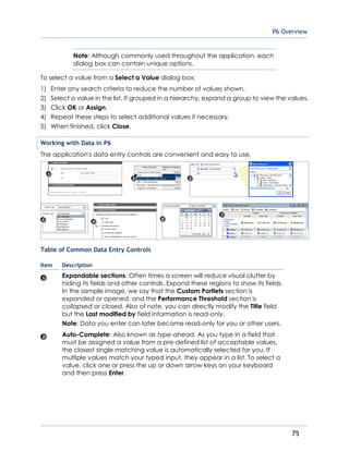 P6 Overview
75
Note: Although commonly used throughout the application, each
dialog box can contain unique options.
To select a value from a Select a Value dialog box:
1) Enter any search criteria to reduce the number of values shown.
2) Select a value in the list. If grouped in a hierarchy, expand a group to view the values.
3) Click OK or Assign.
4) Repeat these steps to select additional values if necessary.
5) When finished, click Close.
Working with Data in P6
The application's data entry controls are convenient and easy to use.
Table of Common Data Entry Controls
Item Description
Expandable sections: Often times a screen will reduce visual clutter by
hiding its fields and other controls. Expand these regions to show its fields.
In the sample image, we say that the Custom Portlets section is
expanded or opened, and the Performance Threshold section is
collapsed or closed. Also of note, you can directly modify the Title field
but the Last modified by field information is read-only.
Note: Data you enter can later become read-only for you or other users.
Auto-Complete: Also known as type-ahead. As you type in a field that
must be assigned a value from a pre-defined list of acceptable values,
the closest single matching value is automatically selected for you. If
multiple values match your typed input, they appear in a list. To select a
value, click one or press the up or down arrow keys on your keyboard
and then press Enter.
 