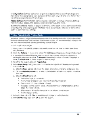 P6 Overview
79
Security Profiles: Defined collections of global and project level security privileges are
stored and then assigned to users as needed. Users can only edit and save items if they
have the appropriate security privileges.
Access Settings: Administrators can configure each user's security permissions. Settings
include module access, OBS access, application settings, and more.
User Interface Views: Access to pages and menus within each section can be controlled
by configuring and assigning user interface views. Users may be allowed or denied the
ability to edit their view settings.
Printing Pages Using P6 Printing Tools
Available on most pages within the application, the printing tools and options provided
with the user interface offer the best options and output. It is recommended that you use
the Print Preview feature before generating actual output.
To print application pages:
1) Navigate to the specific page or tab and customize the view to meet your data
requirements.
2) Click the Actions menu and select Print Preview to preview the printed output.
3) If you wish, in the Print Preview toolbar, adjust the preview using the commands
provided. For example, click Portrait to orient output to a standard tall page, or
click Landscape to orient output to a wide page.
4) To refine the output, click Page Setup.
5) In the Page Setup dialog box, you can choose to adjust the following settings and
then click OK:
a. Click the Page Layout tab to set the page orientation, margins, and paper size.
b. Click the Header/Footer tab to select pre-defined headers and footers, or define
your own.
c. Click the Sheet tab to set:
The date range to be printed.
The number of pages wide you wish the output to cover.
The number of columns to be printed.
The scale for the activity table, which determines what proportion of the
page the table will use.
Whether you would like the table to be printed on all pages.
The tiled page order.
6) In the toolbar, click Print to send the output to your default printer.
7) In the Print dialog box, click OK to print the output.
 