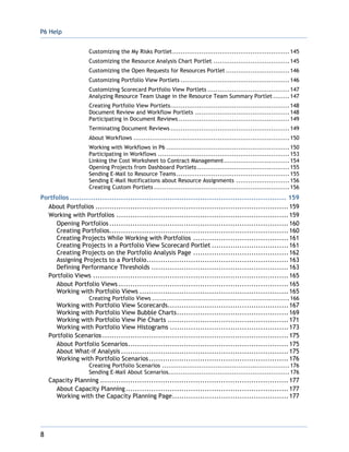 P6 Help
8
Customizing the My Risks Portlet.........................................................145
Customizing the Resource Analysis Chart Portlet .....................................145
Customizing the Open Requests for Resources Portlet ...............................146
Customizing Portfolio View Portlets .....................................................146
Customizing Scorecard Portfolio View Portlets ........................................147
Analyzing Resource Team Usage in the Resource Team Summary Portlet ........147
Creating Portfolio View Portlets..........................................................148
Document Review and Workflow Portlets ..............................................148
Participating in Document Reviews ......................................................149
Terminating Document Reviews ..........................................................149
About Workflows ............................................................................150
Working with Workflows in P6 ............................................................150
Participating in Workflows ................................................................153
Linking the Cost Worksheet to Contract Management................................154
Opening Projects from Dashboard Portlets.............................................155
Sending E-Mail to Resource Teams.......................................................155
Sending E-Mail Notifications about Resource Assignments ..........................156
Creating Custom Portlets ..................................................................156
Portfolios ............................................................................................. 159
About Portfolios ...................................................................................159
Working with Portfolios ..........................................................................159
Opening Portfolios .............................................................................160
Creating Portfolios.............................................................................160
Creating Projects While Working with Portfolios .........................................161
Creating Projects in a Portfolio View Scorecard Portlet .................................161
Creating Projects on the Portfolio Analysis Page .........................................162
Assigning Projects to a Portfolio.............................................................163
Defining Performance Thresholds ...........................................................163
Portfolio Views ....................................................................................165
About Portfolio Views .........................................................................165
Working with Portfolio Views ................................................................165
Creating Portfolio Views ...................................................................166
Working with Portfolio View Scorecards....................................................167
Working with Portfolio View Bubble Charts................................................169
Working with Portfolio View Pie Charts ....................................................171
Working with Portfolio View Histograms ...................................................173
Portfolio Scenarios ................................................................................175
About Portfolio Scenarios.....................................................................175
About What-if Analysis ........................................................................175
Working with Portfolio Scenarios............................................................176
Creating Portfolio Scenarios ..............................................................176
Sending E-Mail About Scenarios...........................................................176
Capacity Planning .................................................................................177
About Capacity Planning......................................................................177
Working with the Capacity Planning Page..................................................177
 
