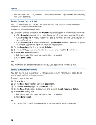 P6 Help
82
Administrators can configure BPM to notify a user when a project workflow is awaiting
that user's approval.
Sending Activity Views by E-Mail
You can send e-mail with a link to a specific activity view to distribute details about
activities or projects to other P6 users.
To send an activity view by e-mail:
1) Open one or more projects in the Projects section using one of the following methods:
 Click Projects to open the last project or group of projects you were working with.
 Click the Projects menu and choose one of the most recently used projects or
group of projects.
 Click the Projects menu and choose Open Projects to select a project or group
of projects by portfolio type, EPS node, or project code.
2) On the Projects navigation bar, click Activities.
3) On the Activities page, click the View menu and select E-mail View.
4) In the E-mail View dialog box:
a. Edit the recipient list, message, and subject as needed.
b. Click Send E-mail.
Tips
You must have an e-mail address listed in your user account to send an e-mail.
Sending E-Mail about Documents
You can send e-mail for a project or workgroup document that includes basic details
and a bookmark link to the document.
To send document e-mails:
1) Click Projects.
2) On the Projects navigation bar, click Documents.
3) On the Documents page, click the Project tab.
4) On the Project tab, select a document and click E-mail Document Details.
5) In the E-mail dialog box:
a. Edit the recipient list, message, and subject as needed.
b. Click Send E-mail.
Tips
You must have an e-mail address listed in you user profile to send an e-mail.
 