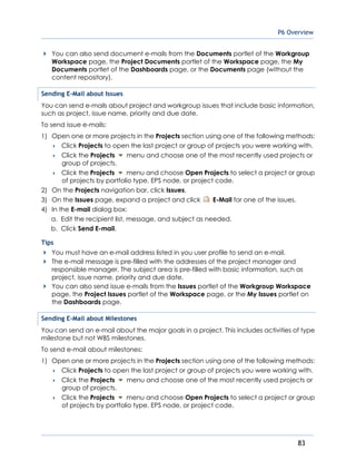 P6 Overview
83
You can also send document e-mails from the Documents portlet of the Workgroup
Workspace page, the Project Documents portlet of the Workspace page, the My
Documents portlet of the Dashboards page, or the Documents page (without the
content repository).
Sending E-Mail about Issues
You can send e-mails about project and workgroup issues that include basic information,
such as project, issue name, priority and due date.
To send issue e-mails:
1) Open one or more projects in the Projects section using one of the following methods:
 Click Projects to open the last project or group of projects you were working with.
 Click the Projects menu and choose one of the most recently used projects or
group of projects.
 Click the Projects menu and choose Open Projects to select a project or group
of projects by portfolio type, EPS node, or project code.
2) On the Projects navigation bar, click Issues.
3) On the Issues page, expand a project and click E-Mail for one of the issues.
4) In the E-mail dialog box:
a. Edit the recipient list, message, and subject as needed.
b. Click Send E-mail.
Tips
You must have an e-mail address listed in you user profile to send an e-mail.
The e-mail message is pre-filled with the addresses of the project manager and
responsible manager. The subject area is pre-filled with basic information, such as
project, issue name, priority and due date.
You can also send issue e-mails from the Issues portlet of the Workgroup Workspace
page, the Project Issues portlet of the Workspace page, or the My Issues portlet on
the Dashboards page.
Sending E-Mail about Milestones
You can send an e-mail about the major goals in a project. This includes activities of type
milestone but not WBS milestones.
To send e-mail about milestones:
1) Open one or more projects in the Projects section using one of the following methods:
 Click Projects to open the last project or group of projects you were working with.
 Click the Projects menu and choose one of the most recently used projects or
group of projects.
 Click the Projects menu and choose Open Projects to select a project or group
of projects by portfolio type, EPS node, or project code.
 