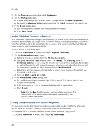 P6 Help
84
2) On the Projects navigation bar, click Workspace.
3) On the Workspace page:
a. If more than one project is open, select a project from the Select Projects list.
b. Expand the Milestone Status portlet and click E-Mail for one of the milestones.
4) In the E-mail dialog box:
a. Edit the recipients, subject, and message text if needed.
b. Click Send E-mail.
Sending E-Mail about Timesheets to Resources
As a timesheet approval manager, you can send an e-mail notification to a resource at
any time. For example, you might want to remind a resource or group of resources about
timesheets that need to be submitted. The resources and users you notify must already
have a valid e-mail address stored in P6.
To send e-mail about timesheets:
1) Click the Dashboards menu and select Approve Timesheets.
2) On the Timesheet Approval page:
a. Select a timesheet period from the All Timesheets for list.
b. Using the Timesheet Table toolbar, click Filter By, Group By, and
Customize Columns to view only the timesheets you want. For example, to send an
e-mail notification to all timesheet resources who have not submitted a timesheet
for the current period, set the timesheet filter to Not Submitted.
c. Select one or more resource timesheets. To select more than one timesheet, use
Ctrl+click or Shift+click.
d. Click Click to send an e-mail.
3) In the Primavera P6 E-Mail dialog box:
a. P6 pre-fills the recipient list and subject of the e-mail. Edit the recipients and
subject as necessary.
b. Enter the message body in the large field below the subject line.
c. Click E-mail.
Note: Use the Bcc field to send e-mail to multiple recipients. This
hides the list of recipients when delivered, safeguarding the
privacy of each recipient.
Sending E-Mail Notifications about Resource Assignments
An automatic notification feature can be configured to send e-mail to the affected
resources when you add, change, or remove a resource assignment.
To configure P6 to automatically send e-mail about resource assignments:
1) Click the Administer menu and select My Preferences.
 