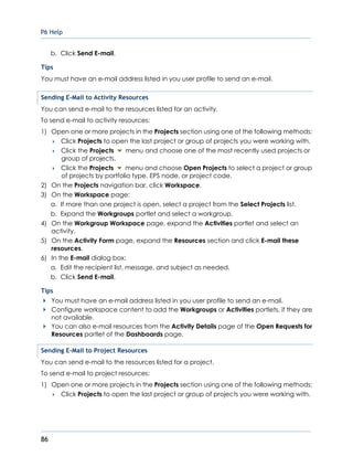 P6 Help
86
b. Click Send E-mail.
Tips
You must have an e-mail address listed in you user profile to send an e-mail.
Sending E-Mail to Activity Resources
You can send e-mail to the resources listed for an activity.
To send e-mail to activity resources:
1) Open one or more projects in the Projects section using one of the following methods:
 Click Projects to open the last project or group of projects you were working with.
 Click the Projects menu and choose one of the most recently used projects or
group of projects.
 Click the Projects menu and choose Open Projects to select a project or group
of projects by portfolio type, EPS node, or project code.
2) On the Projects navigation bar, click Workspace.
3) On the Workspace page:
a. If more than one project is open, select a project from the Select Projects list.
b. Expand the Workgroups portlet and select a workgroup.
4) On the Workgroup Workspace page, expand the Activities portlet and select an
activity.
5) On the Activity Form page, expand the Resources section and click E-mail these
resources.
6) In the E-mail dialog box:
a. Edit the recipient list, message, and subject as needed.
b. Click Send E-mail.
Tips
You must have an e-mail address listed in you user profile to send an e-mail.
Configure workspace content to add the Workgroups or Activities portlets, if they are
not available.
You can also e-mail resources from the Activity Details page of the Open Requests for
Resources portlet of the Dashboards page.
Sending E-Mail to Project Resources
You can send e-mail to the resources listed for a project.
To send e-mail to project resources:
1) Open one or more projects in the Projects section using one of the following methods:
 Click Projects to open the last project or group of projects you were working with.
 