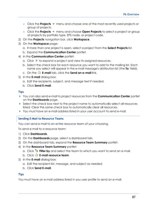 P6 Overview
87
 Click the Projects menu and choose one of the most recently used projects or
group of projects.
 Click the Projects menu and choose Open Projects to select a project or group
of projects by portfolio type, EPS node, or project code.
2) On the Projects navigation bar, click Workspace.
3) On the Workspace page:
a. If more than one project is open, select a project from the Select Projects list.
b. Expand the Communication Center portlet.
4) In the Communication Center portlet:
a. Click to expand a project and view its assigned resources.
b. Select the check box for each resource you want to add to the mailing list. Each
name you select will appear in the e-mail message's distribution list (the To: field).
c. On the E-mail tab, click the Send an e-mail link.
5) In the E-mail dialog box:
a. Edit the recipients, subject, and message text if needed.
b. Click Send E-mail.
Tips
You can also send e-mail to project resources from the Communication Center portlet
on the Dashboards page.
Select the check box next to the project name to automatically select all resources
listed. Clear the same check box to automatically clear all resources.
You must have an e-mail address listed in your user account to send e-mail.
Sending E-Mail to Resource Teams
You can send e-mail to an entire resource team of your choosing.
To send e-mail to a resource team:
1) Click Dashboards.
2) On the Dashboards page, select a dashboard tab.
3) On the dashboard tab, expand the Resource Team Summary portlet:
4) In the Resource Team Summary portlet:
a. Click Filter by and select the team to which you want to send an e-mail.
b. Click E-mail resource team.
5) In the E-mail dialog box:
a. Edit the recipient list, message, and subject as needed.
b. Click Send E-mail.
Tips
You must have an e-mail address listed in you user profile to send an e-mail.
 