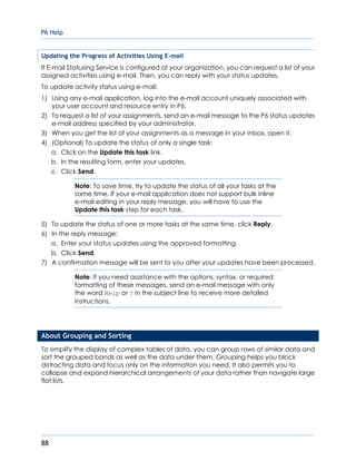 P6 Help
88
Updating the Progress of Activities Using E-mail
If E-mail Statusing Service is configured at your organization, you can request a list of your
assigned activities using e-mail. Then, you can reply with your status updates.
To update activity status using e-mail:
1) Using any e-mail application, log into the e-mail account uniquely associated with
your user account and resource entry in P6.
2) To request a list of your assignments, send an e-mail message to the P6 status updates
e-mail address specified by your administrator.
3) When you get the list of your assignments as a message in your inbox, open it.
4) (Optional) To update the status of only a single task:
a. Click on the Update this task link.
b. In the resulting form, enter your updates.
c. Click Send.
Note: To save time, try to update the status of all your tasks at the
same time. If your e-mail application does not support bulk inline
e-mail editing in your reply message, you will have to use the
Update this task step for each task.
5) To update the status of one or more tasks at the same time, click Reply.
6) In the reply message:
a. Enter your status updates using the approved formatting.
b. Click Send.
7) A confirmation message will be sent to you after your updates have been processed.
Note: If you need assistance with the options, syntax, or required
formatting of these messages, send an e-mail message with only
the word Help or ? in the subject line to receive more detailed
instructions.
About Grouping and Sorting
To simplify the display of complex tables of data, you can group rows of similar data and
sort the grouped bands as well as the data under them. Grouping helps you block
distracting data and focus only on the information you need. It also permits you to
collapse and expand hierarchical arrangements of your data rather than navigate large
flat lists.
 
