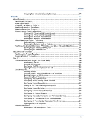 Contents
9
Analyzing Role Allocation (Capacity Planning).........................................179
Projects............................................................................................... 181
About Projects.....................................................................................181
Working with Projects.........................................................................181
Creating Projects ..............................................................................182
Assigning Locations to Projects..............................................................182
Opening Projects or Templates..............................................................183
Opening Dependent Projects.................................................................184
Importing and Exporting Projects ...........................................................185
Working with Primavera XML Project Import...........................................185
Working with Primavera XML Project Export...........................................187
Working with Microsoft Project Import .................................................189
Working with Microsoft Project Export..................................................191
About Opening a Project Exclusively........................................................192
Opening Projects Exclusively..............................................................192
Removing the Exclusive Lock on Projects...............................................193
Working with Oracle ERP, Fusion PPM Bridge, and Other Integrated Solutions.......195
Sending Project Data to an ERP System.................................................196
Sending Project Data to Fusion...........................................................197
About Project Templates ........................................................................198
Working with Project Templates ............................................................198
Creating Project Templates..................................................................199
The EPS .............................................................................................200
About the Enterprise Project Structure (EPS) .............................................200
Working with the EPS.......................................................................200
Creating EPS Elements .....................................................................202
Configuring the EPS.........................................................................203
Opening Projects or Templates in the EPS .............................................203
About Projects .................................................................................204
Creating Projects............................................................................204
Creating Projects from Existing Projects or Templates ..............................205
Deleting Projects or EPS Elements .......................................................205
Customizing Detail Windows ..............................................................206
Configuring Project Preferences .........................................................207
Configuring History Settings for P6 Analytics ..........................................207
Configuring Project Calculations .........................................................207
Linking P6 and Contract Management Projects ........................................208
Configuring Project Defaults ..............................................................208
Configuring General Project Preferences...............................................209
Configuring P6 Progress Reporter ........................................................209
Configuring Project Summarization and Publication Services.......................210
Configuring P6 Team Member Status Update Reviews................................210
Configuring P6 Team Member Application View Preferences .......................211
Opening Projects or Templates...........................................................213
About Gantt Charts ............................................................................214
Working with the Activity Gantt Chart ..................................................214
 