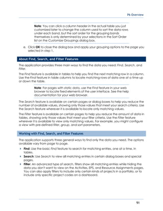 P6 Overview
91
Note: You can click a column header in the actual table you just
customized later to change the column used to sort the data rows
under each band, but the sort order for the grouping bands
themselves is only determined by your selections in the Sort Order
list on the Customize Groupings dialog box.
e. Click OK to close the dialog box and apply your grouping options to the page you
selected in step 1.
About Find, Search, and Filter Features
The application provides three main ways to find the data you need: Find, Search, and
Filter.
The Find feature is available in tables to help you find the next matching row in a column.
Use the Find feature in table columns to locate matching rows of data one at a time up
or down the table.
Note: For pages with static data, use the Find feature in your web
browser to locate fixed elements of the user interface. See the help
documentation for your web browser.
The Search feature is available on certain pages or dialog boxes to help you reduce the
number of available values, showing only those values that meet your search criteria. Use
the Search feature wherever it is available to locate only matching values.
The Filter feature is available on certain pages to help you reduce the amount of data in
tables, showing only those values that meet your filter criteria. Use the Filter feature
wherever it is available to view only matching values. For example, you might configure
a view with pre-defined filter, group, and sort parameters.
Working with Find, Search, and Filter Features
The application supports three general ways to find only the data you need. The options
available vary from page to page.
Find: Use the basic Find feature to search for matching entries, one at a time, in
tables.
Search: Use Search to view all matching entries in certain dialog boxes and special
pages.
Filter: An advanced type of search, filters show all matching entries while hiding the
data you don't want to view on the Activities, EPS, and Resource Assignments pages.
You can also apply filters to include only certain kinds of projects in a portfolio, or to
include only specific project codes on a dashboard.
 