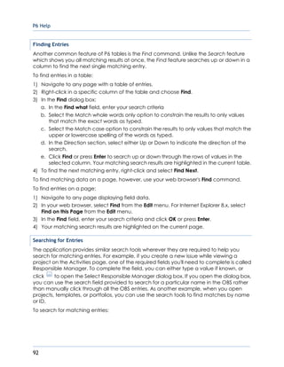 P6 Help
92
Finding Entries
Another common feature of P6 tables is the Find command. Unlike the Search feature
which shows you all matching results at once, the Find feature searches up or down in a
column to find the next single matching entry.
To find entries in a table:
1) Navigate to any page with a table of entries.
2) Right-click in a specific column of the table and choose Find.
3) In the Find dialog box:
a. In the Find what field, enter your search criteria
b. Select the Match whole words only option to constrain the results to only values
that match the exact words as typed.
c. Select the Match case option to constrain the results to only values that match the
upper or lowercase spelling of the words as typed.
d. In the Direction section, select either Up or Down to indicate the direction of the
search.
e. Click Find or press Enter to search up or down through the rows of values in the
selected column. Your matching search results are highlighted in the current table.
4) To find the next matching entry, right-click and select Find Next.
To find matching data on a page, however, use your web browser's Find command.
To find entries on a page:
1) Navigate to any page displaying field data.
2) In your web browser, select Find from the Edit menu. For Internet Explorer 8.x, select
Find on this Page from the Edit menu.
3) In the Find field, enter your search criteria and click OK or press Enter.
4) Your matching search results are highlighted on the current page.
Searching for Entries
The application provides similar search tools wherever they are required to help you
search for matching entries. For example, if you create a new issue while viewing a
project on the Activities page, one of the required fields you'll need to complete is called
Responsible Manager. To complete the field, you can either type a value if known, or
click to open the Select Responsible Manager dialog box. If you open the dialog box,
you can use the search field provided to search for a particular name in the OBS rather
than manually click through all the OBS entries. As another example, when you open
projects, templates, or portfolios, you can use the search tools to find matches by name
or ID.
To search for matching entries:
 