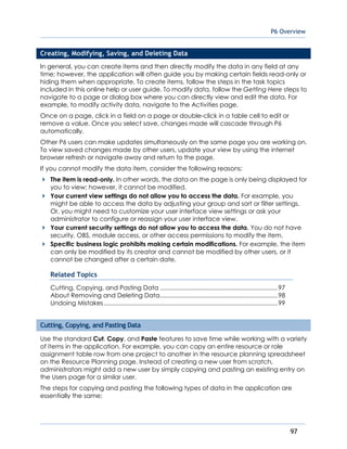 P6 Overview
97
Creating, Modifying, Saving, and Deleting Data
In general, you can create items and then directly modify the data in any field at any
time; however, the application will often guide you by making certain fields read-only or
hiding them when appropriate. To create items, follow the steps in the task topics
included in this online help or user guide. To modify data, follow the Getting Here steps to
navigate to a page or dialog box where you can directly view and edit the data. For
example, to modify activity data, navigate to the Activities page.
Once on a page, click in a field on a page or double-click in a table cell to edit or
remove a value. Once you select save, changes made will cascade through P6
automatically.
Other P6 users can make updates simultaneously on the same page you are working on.
To view saved changes made by other users, update your view by using the internet
browser refresh or navigate away and return to the page.
If you cannot modify the data item, consider the following reasons:
The item is read-only. In other words, the data on the page is only being displayed for
you to view; however, it cannot be modified.
Your current view settings do not allow you to access the data. For example, you
might be able to access the data by adjusting your group and sort or filter settings.
Or, you might need to customize your user interface view settings or ask your
administrator to configure or reassign your user interface view.
Your current security settings do not allow you to access the data. You do not have
security, OBS, module access, or other access permissions to modify the item.
Specific business logic prohibits making certain modifications. For example, the item
can only be modified by its creator and cannot be modified by other users, or it
cannot be changed after a certain date.
Related Topics
Cutting, Copying, and Pasting Data .....................................................................97
About Removing and Deleting Data.....................................................................98
Undoing Mistakes......................................................................................................99
Cutting, Copying, and Pasting Data
Use the standard Cut, Copy, and Paste features to save time while working with a variety
of items in the application. For example, you can copy an entire resource or role
assignment table row from one project to another in the resource planning spreadsheet
on the Resource Planning page. Instead of creating a new user from scratch,
administrators might add a new user by simply copying and pasting an existing entry on
the Users page for a similar user.
The steps for copying and pasting the following types of data in the application are
essentially the same:
 