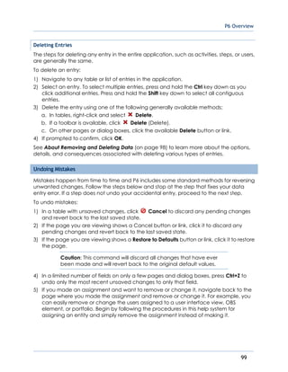 P6 Overview
99
Deleting Entries
The steps for deleting any entry in the entire application, such as activities, steps, or users,
are generally the same.
To delete an entry:
1) Navigate to any table or list of entries in the application.
2) Select an entry. To select multiple entries, press and hold the Ctrl key down as you
click additional entries. Press and hold the Shift key down to select all contiguous
entries.
3) Delete the entry using one of the following generally available methods:
a. In tables, right-click and select Delete.
b. If a toolbar is available, click Delete (Delete).
c. On other pages or dialog boxes, click the available Delete button or link.
4) If prompted to confirm, click OK.
See About Removing and Deleting Data (on page 98) to learn more about the options,
details, and consequences associated with deleting various types of entries.
Undoing Mistakes
Mistakes happen from time to time and P6 includes some standard methods for reversing
unwanted changes. Follow the steps below and stop at the step that fixes your data
entry error. If a step does not undo your accidental entry, proceed to the next step.
To undo mistakes:
1) In a table with unsaved changes, click Cancel to discard any pending changes
and revert back to the last saved state.
2) If the page you are viewing shows a Cancel button or link, click it to discard any
pending changes and revert back to the last saved state.
3) If the page you are viewing shows a Restore to Defaults button or link, click it to restore
the page.
Caution: This command will discard all changes that have ever
been made and will revert back to the original default values.
4) In a limited number of fields on only a few pages and dialog boxes, press Ctrl+Z to
undo only the most recent unsaved changes to only that field.
5) If you made an assignment and want to remove or change it, navigate back to the
page where you made the assignment and remove or change it. For example, you
can easily remove or change the users assigned to a user interface view, OBS
element, or portfolio. Begin by following the procedures in this help system for
assigning an entity and simply remove the assignment instead of making it.
 
