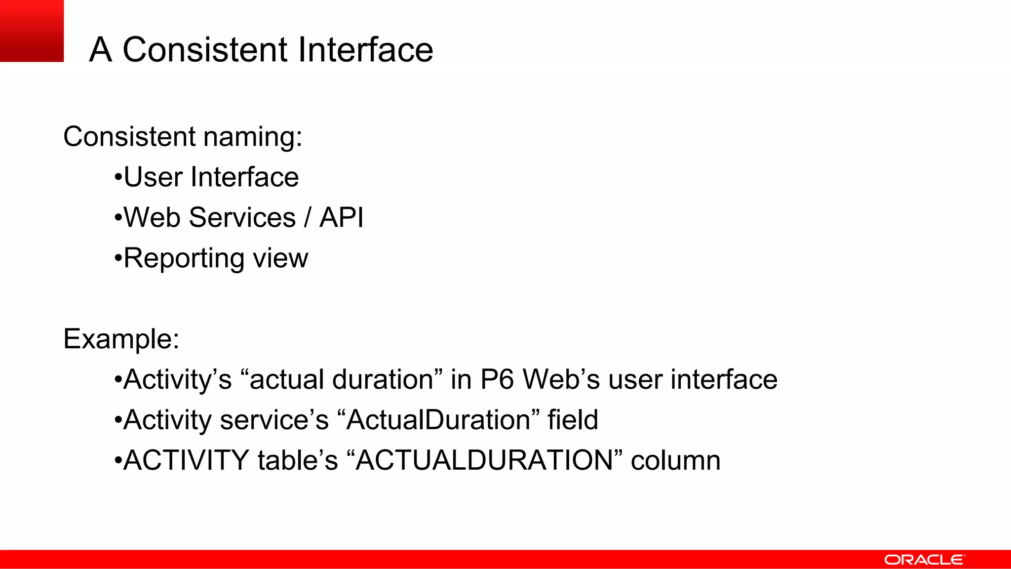 A Consistent Interface
Consistent naming:
•User Interface
•Web Services / API
•Reporting view
Example:
•Activity’s “actual duration” in P6 Web’s user interface
•Activity service’s “ActualDuration” field
•ACTIVITY table’s “ACTUALDURATION” column
 
