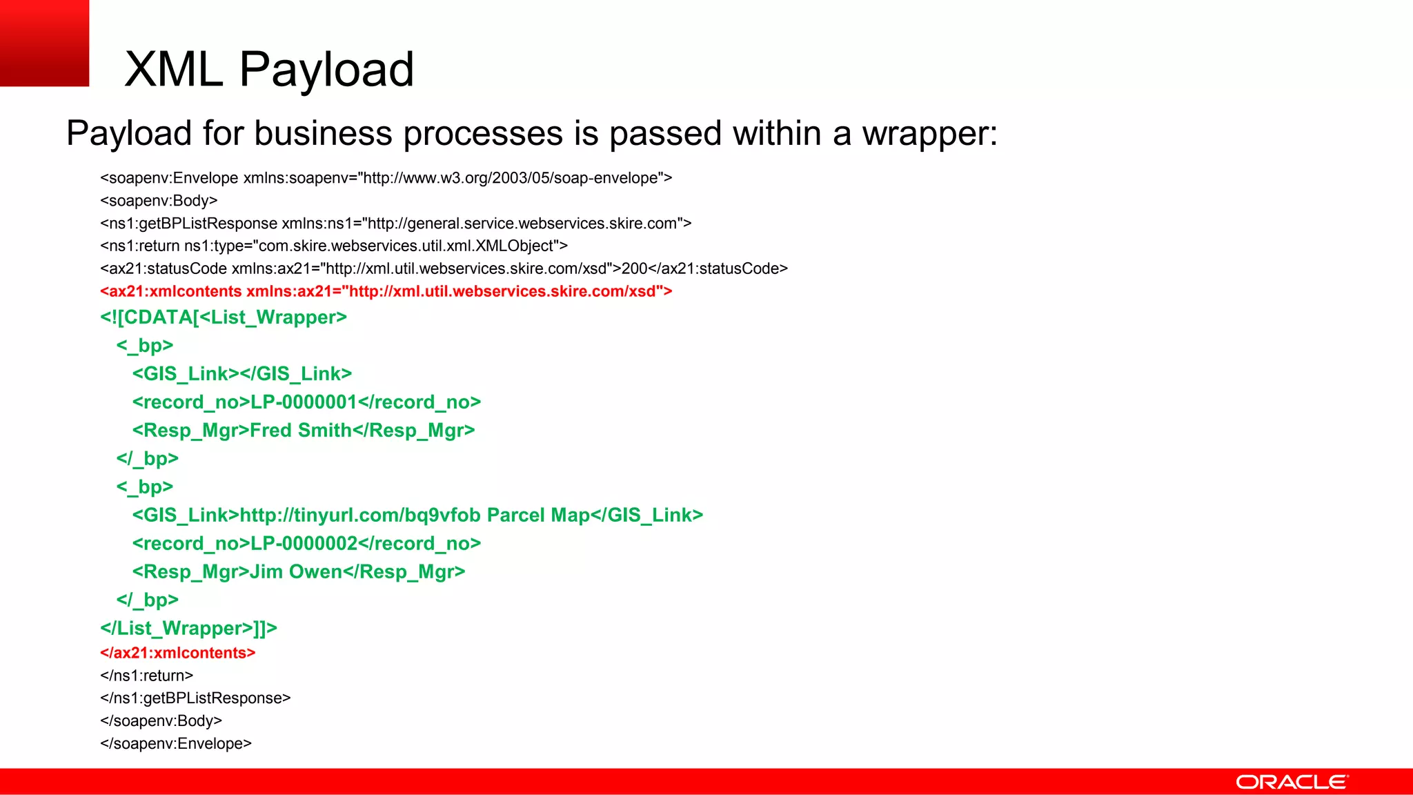 XML Payload
Payload for business processes is passed within a wrapper:
<soapenv:Envelope xmlns:soapenv="http://www.w3.org/2003/05/soap-envelope">
<soapenv:Body>
<ns1:getBPListResponse xmlns:ns1="http://general.service.webservices.skire.com">
<ns1:return ns1:type="com.skire.webservices.util.xml.XMLObject">
<ax21:statusCode xmlns:ax21="http://xml.util.webservices.skire.com/xsd">200</ax21:statusCode>
<ax21:xmlcontents xmlns:ax21="http://xml.util.webservices.skire.com/xsd">
<![CDATA[<List_Wrapper>
<_bp>
<GIS_Link></GIS_Link>
<record_no>LP-0000001</record_no>
<Resp_Mgr>Fred Smith</Resp_Mgr>
</_bp>
<_bp>
<GIS_Link>http://tinyurl.com/bq9vfob Parcel Map</GIS_Link>
<record_no>LP-0000002</record_no>
<Resp_Mgr>Jim Owen</Resp_Mgr>
</_bp>
</List_Wrapper>]]>
</ax21:xmlcontents>
</ns1:return>
</ns1:getBPListResponse>
</soapenv:Body>
</soapenv:Envelope>
 