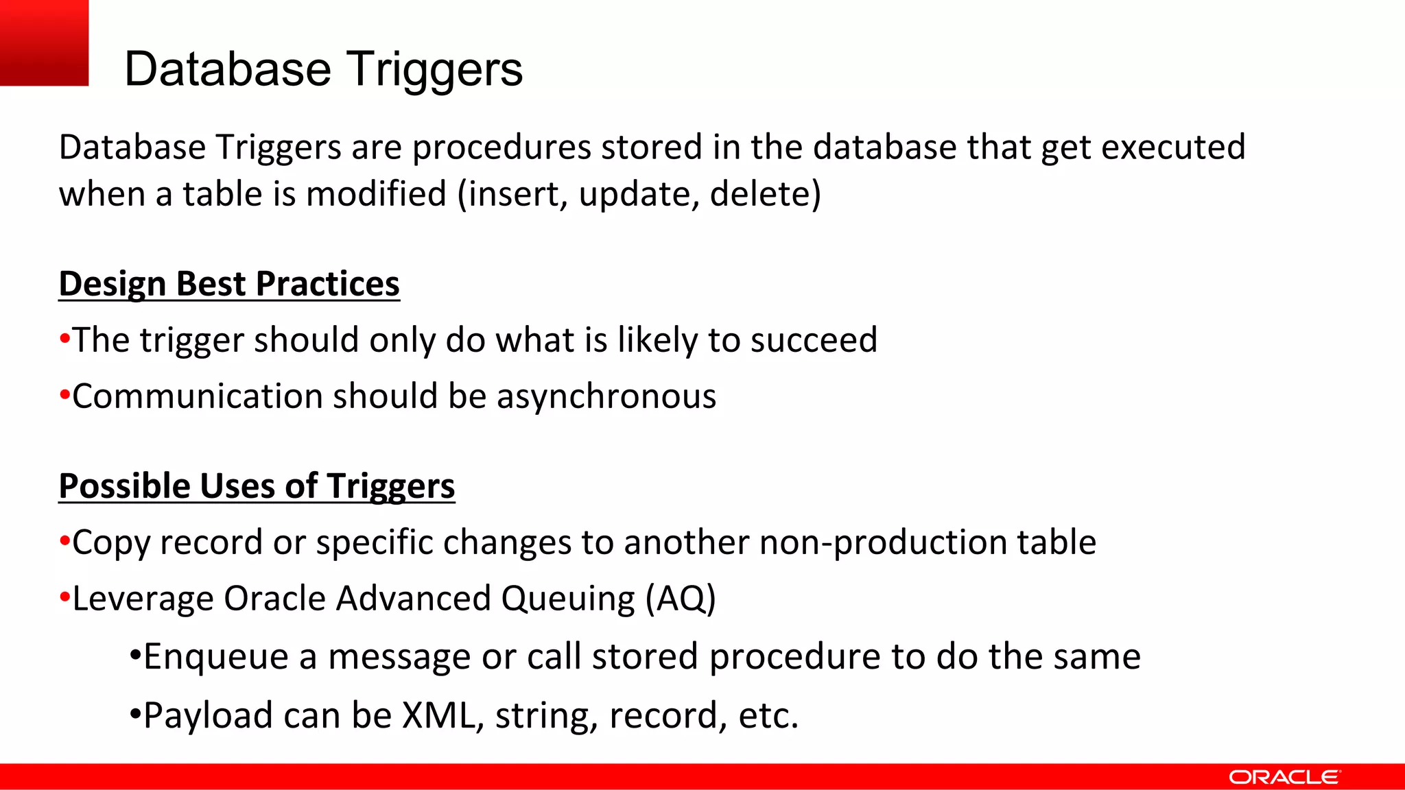 Database Triggers
Database Triggers are procedures stored in the database that get executed
when a table is modified (insert, update, delete)
Design Best Practices
•The trigger should only do what is likely to succeed
•Communication should be asynchronous
Possible Uses of Triggers
•Copy record or specific changes to another non-production table
•Leverage Oracle Advanced Queuing (AQ)
•Enqueue a message or call stored procedure to do the same
•Payload can be XML, string, record, etc.
 