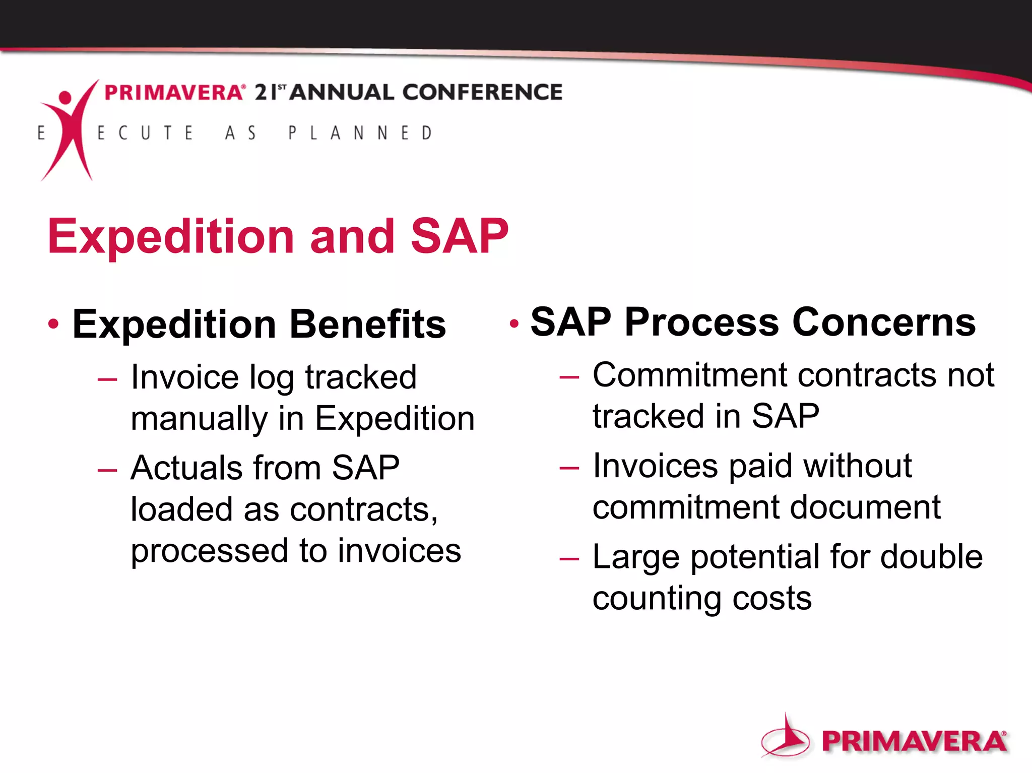 Expedition and SAP
• Expedition Benefits
– Invoice log tracked
manually in Expedition
– Actuals from SAP
loaded as contracts,
processed to invoices
• SAP Process Concerns
– Commitment contracts not
tracked in SAP
– Invoices paid without
commitment document
– Large potential for double
counting costs
 