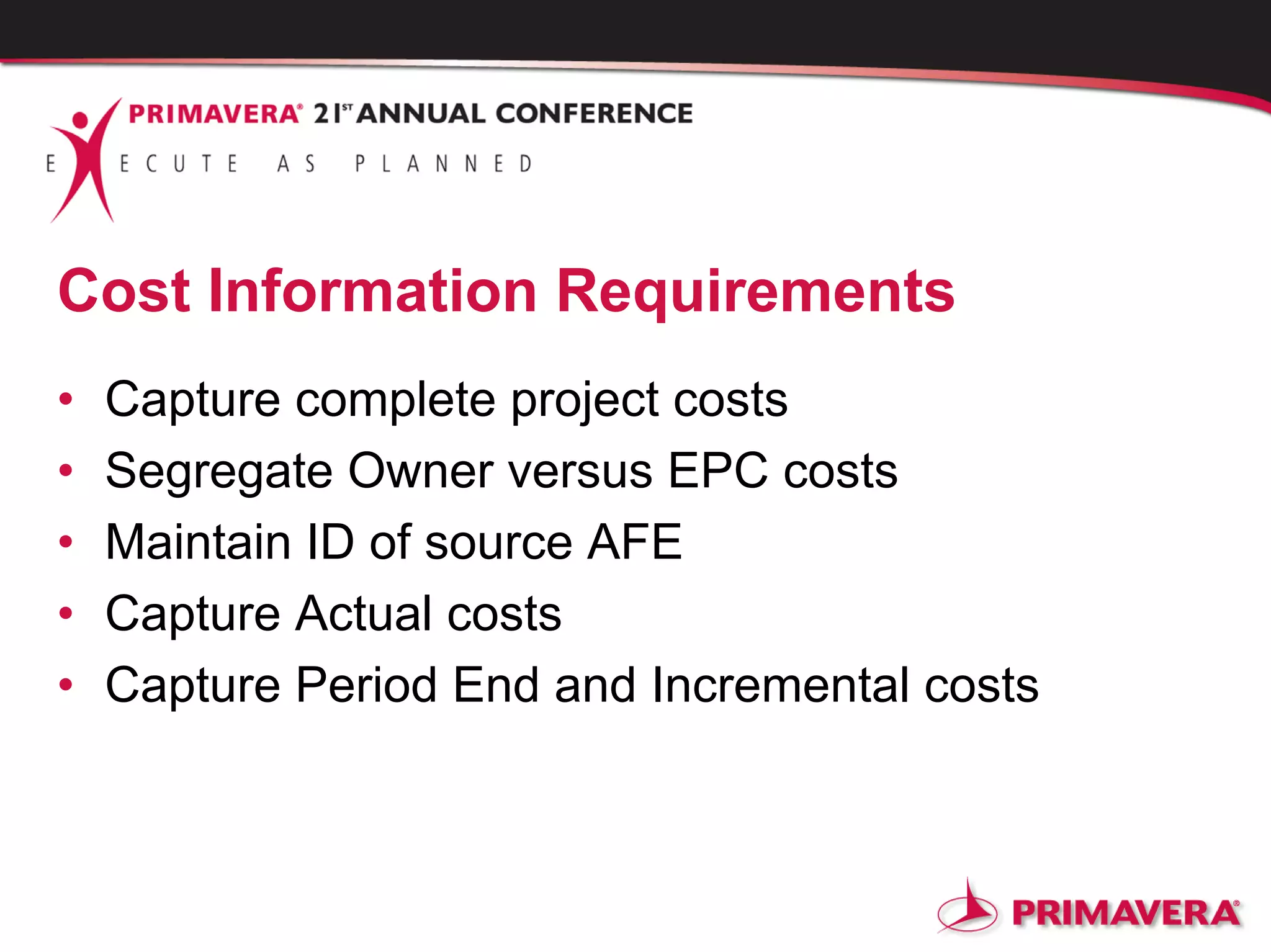 Cost Information Requirements
• Capture complete project costs
• Segregate Owner versus EPC costs
• Maintain ID of source AFE
• Capture Actual costs
• Capture Period End and Incremental costs
 