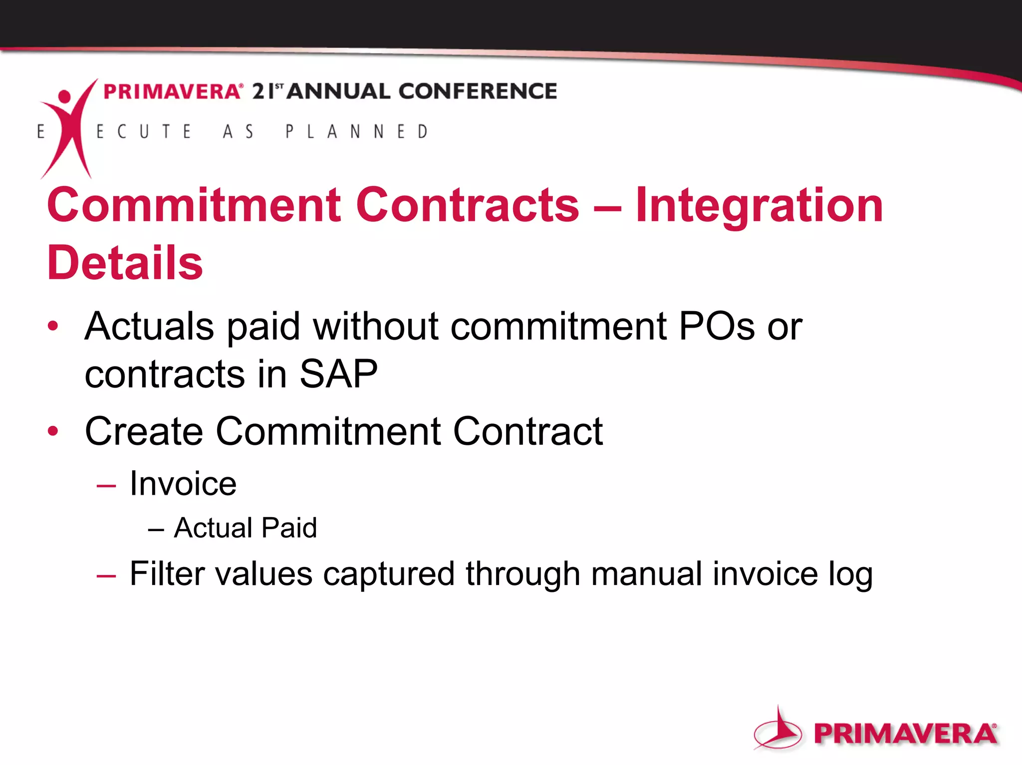 Commitment Contracts – Integration
Details
• Actuals paid without commitment POs or
contracts in SAP
• Create Commitment Contract
– Invoice
– Actual Paid
– Filter values captured through manual invoice log
 