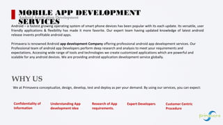 Confidentiality of
Information
Android – a fastest growing operating system of smart phone devices has been popular with its each update. Its versatile, user
friendly applications & flexibility has made it more favorite. Our expert team having updated knowledge of latest android
release invents profitable android apps.
Primavera is renowned Android app development Company offering professional android app development services. Our
Professional team of android app Developers perform deep research and analysis to meet your requirements and
expectations. Accessing wide range of tools and technologies we create customized applications which are powerful and
scalable for any android devices. We are providing android application development service globally.
MOBILE APP DEVELOPMENT
SERVICES
Android Application Development
Understanding App
development idea
Research of App
requirements.
Expert Developers Customer Centric
Procedure
WHY US
We at Primavera conceptualize, design, develop, test and deploy as per your demand. By using our services, you can expect:
 