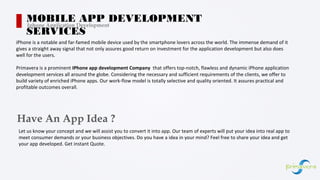 iPhone is a notable and far-famed mobile device used by the smartphone lovers across the world. The immense demand of it
gives a straight away signal that not only assures good return on investment for the application development but also does
well for the users.
Primavera is a prominent IPhone app development Company that offers top-notch, flawless and dynamic iPhone application
development services all around the globe. Considering the necessary and sufficient requirements of the clients, we offer to
build variety of enriched iPhone apps. Our work-flow model is totally selective and quality oriented. It assures practical and
profitable outcomes overall.
MOBILE APP DEVELOPMENT
SERVICES
Iphone Application Development
Have An App Idea ?
Let us know your concept and we will assist you to convert it into app. Our team of experts will put your idea into real app to
meet consumer demands or your business objectives. Do you have a idea in your mind? Feel free to share your idea and get
your app developed. Get instant Quote.
 