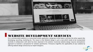 For a commercialize website or a customized mobile application, designing is what takes a call over the other aspects like
developing, launching, marketing etc. The reason is that Website design is such a task which needs to be incorporated
carefully in collaboration with what has been depicted in the website. Customize website design requires stereophonic
approach to maintain a perspective for website specification. Primavera magnifies the applicability of your website by
offering website design services by our expert designers.
WEBSITE DEVELOPMENT SERVICES
01
 