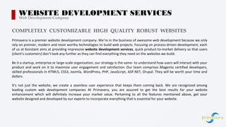 Primavera is a premier website development company. We’re in the business of awesome web development because we only
rely on premier, modern and most worthy technologies to build web projects. Focusing on process-driven development, each
of us at Konstant aims at providing impressive website development services, quick product-to-market delivery so that users
(client’s customers) don’t look any further as they can find everything they need on the websites we build.
Be it a startup, enterprise or large-scale organization, our strategy is the same- to understand how users will interact with your
product and work on it to maximize user engagement and satisfaction. Our team comprises Magento certified developers,
skilled professionals in HTML5, CSS3, Joomla, WordPress, PHP, JavaScript, ASP.NET, Drupal. They will be worth your time and
dollars.
It's not just the website, we create a seamless user experience that keeps them coming back. We are recognized among
leading custom web development companies At Primavera, you are assured to get the best results for your website
enhancement which will definitely increase your market value. Pertaining to all the features mentioned above, get your
website designed and developed by our experts to incorporate everything that is essential for your website.
WEBSITE DEVELOPMENT SERVICESWeb Development Company
COMPLETELY CUSTOMIZABLE HIGH QUALITY ROBUST WEBSITES
 