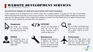 Today, websites must be designed for four corners rather than a specific platform. Long gone are the days of fixed-width
layouts that behave the same way on every screen and device. The concept of responsive web design emerged just a few short
years ago. The idea was simple- create a single HTML codebase and make use of CSS3 Media Queries to adapt the layout of the
device so it could “respond” to any screen that it was loaded on.
WEBSITE DEVELOPMENT SERVICESWeb Development Company
AN EFFECTIVE RANGE OF WEB APP SOLUTIONS FOR EVERY BUSINESS
Responsive
We design our interfaces
for four corners starting
with mobile screen sizes.
EFFICIENT
Efficient and lightweight is
what we are all about.
Using JavaScript when it
enhances experience.
SEO
We use HTML5 and Schema.org
micro data to ensure your site
offers search engines as much
as possible.
Our interfaces focus on
real people. Taking a user
first approach ensures
higher ROI.
PEOPLE
Although every application
is different, we strive to
provide our clients with
access to as much in house
maintainability as possible.
Maintenance
One of the huge factors that
influence user experience inside
web and mobile apps is the
performance of those interfaces.
Performance
 