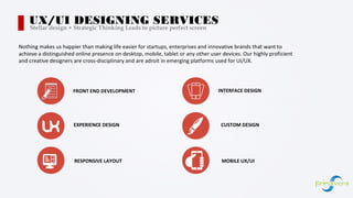 Nothing makes us happier than making life easier for startups, enterprises and innovative brands that want to
achieve a distinguished online presence on desktop, mobile, tablet or any other user devices. Our highly proficient
and creative designers are cross-disciplinary and are adroit in emerging platforms used for UI/UX.
UX/UI DESIGNING SERVICESStellar design + Strategic Thinking Leads to picture perfect screen
FRONT END DEVELOPMENT INTERFACE DESIGN
EXPERIENCE DESIGN CUSTOM DESIGN
RESPONSIVE LAYOUT MOBILE UX/UI
 