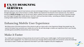 With the outburst in the sale of smart phones and new technologies kicking in, more people today are using mobiles to browse
through web pages. Due to the increase in number, Mobile User Experience has become more necessary too. You need an
Enterprise Mobile UX design that can do the work. Better usability and easy navigation ensures that your customers browse
your site longer through their mobile devices. And that’s what we have been doing – providing you Mobile UX designs and
creating mobile websites that increases visitor engagement.
Enhancing Mobile User Experience
We follow some of the best practices of the industry to gift our clients with a User Experience Design that people love. No
need to fret about how successful your mobile site can be. We will help design a mobile user experience that is user-friendly,
provides good accessibility and promotes your brand image.
UX/UI DESIGNING
SERVICES
User Experience
Make it Faster
Yes, mobile users are always on the go and you do not want to stuff up your mobile pages. It will increase load times and
decrease visitor engagement. You need to put across your message without being media-rich and herein comes the challenge.
You need to create a mobile user experience that doesn’t just make navigation easy but engaging too.
 