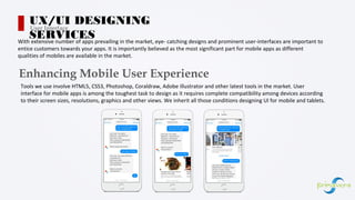 With extensive number of apps prevailing in the market, eye- catching designs and prominent user-interfaces are important to
entice customers towards your apps. It is importantly believed as the most significant part for mobile apps as different
qualities of mobiles are available in the market.
Enhancing Mobile User Experience
Tools we use involve HTML5, CSS3, Photoshop, Coraldraw, Adobe illustrator and other latest tools in the market. User
interface for mobile apps is among the toughest task to design as it requires complete compatibility among devices according
to their screen sizes, resolutions, graphics and other views. We inherit all those conditions designing UI for mobile and tablets.
UX/UI DESIGNING
SERVICES
User Interface
 