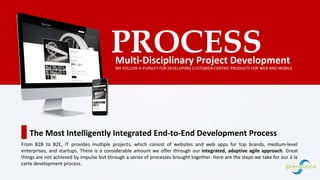 Multi-Disciplinary Project Development
PROCESS
WE FOLLOW A PURSUIT FOR DEVELOPING CUSTOMER-CENTRIC PRODUCTS FOR WEB AND MOBILE
The Most Intelligently Integrated End-to-End Development Process
From B2B to B2E, IT provides multiple projects, which consist of websites and web apps for top brands, medium-level
enterprises, and startups. There is a considerable amount we offer through our integrated, adaptive agile approach. Great
things are not achieved by impulse but through a series of processes brought together. Here are the steps we take for our à la
carte development process.
 