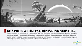 Graphic Design is an assortment of Creative Idea, Skills and Technology. Visual presentation is the most important
interaction between a business and its customers. Graphic design brochures, graphic design logos, magazines, newsletters,
graphic banners and other visual presentation formats are not only attractive but are quite effective for conveying and
furthering your business message to a versatile audience across the globe.
GRAPHICS & DIGITAL DESINGING SERVICES
01
 