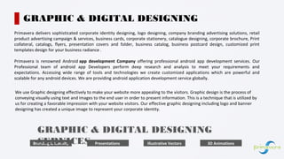 Primavera delivers sophisticated corporate identity designing, logo designing, company branding advertising solutions, retail
product advertising campaign & services, business cards, corporate stationery, catalogue designing, corporate brochure, Print
collateral, catalogs, flyers, presentation covers and folder, business catalog, business postcard design, customized print
templates design for your business radiance .
Primavera is renowned Android app development Company offering professional android app development services. Our
Professional team of android app Developers perform deep research and analysis to meet your requirements and
expectations. Accessing wide range of tools and technologies we create customized applications which are powerful and
scalable for any android devices. We are providing android application development service globally.
GRAPHIC & DIGITAL DESIGNING
We use Graphic designing effectively to make your website more appealing to the visitors. Graphic design is the process of
conveying visually using text and images to the end user in order to present information. This is a technique that is utilized by
us for creating a favorable impression with your website visitors. Our effective graphic designing including logo and banner
designing has created a unique image to represent your corporate identity.
Branding & Identity Presentations Illustrative Vectors 3D Animations
GRAPHIC & DIGITAL DESIGNING
SERVICES
 