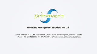 Primavera Management Solutions Pvt Ltd.
Office Address: D-182, FF, Sushant Lok 2, Golf Course Road, Gurgaon, Haryana - 122001
Phone :+91 124 4039944, +91 9717233994 | Website: www.primaverasolutions.in
 