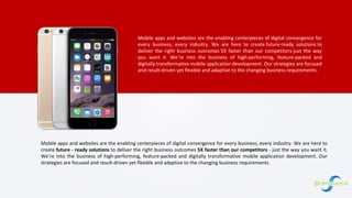 Mobile apps and websites are the enabling centerpieces of digital convergence for
every business, every industry. We are here to create future-ready solutions to
deliver the right business outcomes 5X faster than our competitors-just the way
you want it. We’re into the business of high-performing, feature-packed and
digitally transformative mobile application development. Our strategies are focused
and result-driven yet flexible and adaptive to the changing business requirements.
Mobile apps and websites are the enabling centerpieces of digital convergence for every business, every industry. We are here to
create future - ready solutions to deliver the right business outcomes 5X faster than our competitors - just the way you want it.
We’re into the business of high-performing, feature-packed and digitally transformative mobile application development. Our
strategies are focused and result-driven yet flexible and adaptive to the changing business requirements.
 