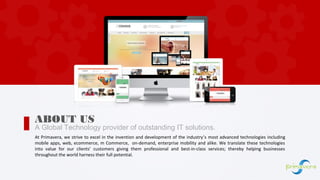 A Global Technology provider of outstanding IT solutions.
ABOUT US
At Primavera, we strive to excel in the invention and development of the industry’s most advanced technologies including
mobile apps, web, ecommerce, m Commerce, on-demand, enterprise mobility and alike. We translate these technologies
into value for our clients’ customers giving them professional and best-in-class services; thereby helping businesses
throughout the world harness their full potential.
 