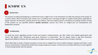 Quality Policy
KNOW US
The process of coding and designing is cumbersome task as slight errors in the techniques can defy the purpose of the project to
a certain extent. We at Primavera take utmost care in handling errors and bugs through our quality check policies applicable at
regular intervals. At Primavera, Quality check for the software, web and mobile product is mandatory to undergo smooth running
of the product on any specified platform. Quality Assurance process thus forms an integral part our development and
deployment conducts.
Confidentiality
To avoid any issues regarding security of data and project’s implementation, we offer robust and scalable agreements with
clients. We believe that “Disciplined work gives extension to relationship”. We are always ready to sign Non Disclosure
Agreements (NDA) to enhance the work quality and neglect security issues regarding any form of project materials.
Client NDA helps to build a friendly ecosystem of work and to mitigate the risk of conflicts between company and client. It also
ensures enhancement of disciplined relationship and get progressive outputs. Furthermore,it provides efficiency to work together
in future being familiar with the policies.
 