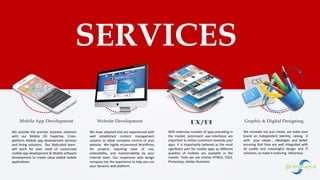 Mobile App Development Website Development UX/UI
SERVICES
Graphic & Digital Designing
1
We provide the premier business solutions
with our Mobile OS Expertise, Cross-
platform Mobile app development Services
and hiring solutions. Our Dedicated team
will work for your need of customized
mobile app development & Mobile software
Development to create value added mobile
applications.
We have adopted and are experienced with
well established content management
systems to allow complete control of your
website. We highly recommend WordPress
for projects requiring ease of use,
extensibility, and maintainability by your
internal team. Our responsive web design
company has the experience to help you run
your dynamic web platform.
With extensive number of apps prevailing in
the market, prominent user-interfaces are
important to entice customers towards your
apps. It is importantly believed as the most
significant part for mobile apps as different
qualities of mobiles are available in the
market. Tools we use involve HTML5, CSS3,
Photoshop, Adobe illustrator
We Innovate not just create, we make your
brand an Independent Identity, raising it
with your values , ideologies and belief,
ensuring that they are well integrated with
all usable and meaningful design and IT
solutions, to make it enduring influential.
 