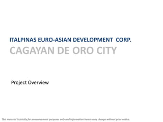 ITALPINAS EURO-ASIAN DEVELOPMENT CORP.
      CAGAYAN DE ORO CITY

        Project Overview




This material is strictly for announcement purposes only and information herein may change without prior notice.
 