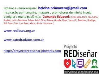 Roteiro e remix original:  [email_address] Inspiração permanente, imagens , promotores de minha inveja benigna e muita paciência:  Comando Edupunk :  Ceci, Sara, Dani, Fer, Sofia, Sophie, Julito, Mariano, Sebas, Ariel, Gino, Ariana, Guada, Clara, Suco, Gi, Anaclara, Rodrigo, Sol, Caro, Caro, Luz, Roxi, María, Ale (e continua…) www.redlases.org.ar   www.catedradatos.com.ar http://proyectoredisenar.pbworks.com 