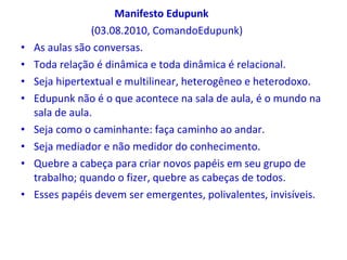 Manifesto Edupunk (03.08.2010, ComandoEdupunk) As aulas são conversas. Toda relação é dinâmica e toda dinâmica é relacional. Seja hipertextual e multilinear, heterogêneo e heterodoxo. Edupunk não é o que acontece na sala de aula, é o mundo na sala de aula. Seja como o caminhante: faça caminho ao andar. Seja mediador e não medidor do conhecimento. Quebre a cabeça para criar novos papéis em seu grupo de trabalho; quando o fizer, quebre as cabeças de todos. Esses papéis devem ser emergentes, polivalentes, invisíveis. 