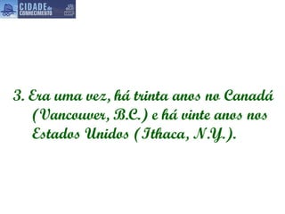 3.  Era uma vez, há trinta anos no Canadá (Vancouver, B.C.) e há vinte anos nos Estados Unidos (Ithaca, N.Y.).   