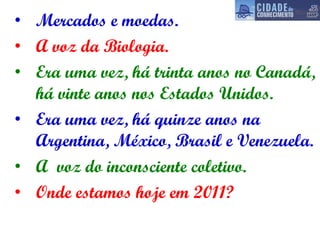 Mercados e moedas. A voz da Biologia. Era uma vez, há trinta anos no Canadá, há vinte anos nos Estados Unidos. Era uma vez, há quinze anos na Argentina, México, Brasil e Venezuela. A  voz do inconsciente coletivo. Onde estamos hoje em 2011? 