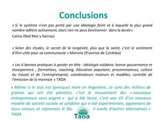 Conclusions « Si le système n’est pas porté par une idéologie forte et à laquelle le plus grand nombre adhère activement, alors rien ne peut fonctionner  dans la durée»  Carlos (Red Mar y Sierras) « Selon des études, le secret de la longévité, plus que la santé, c’est le sentiment d’être utile pour sa communauté »  Marcelo (Province de Cordoba) « Les 6 bonnes pratiques à garder en tête : idéologie solidaire; bonne gouvernance et transparence ; formations, coaching, éducation populaire; prosommateurs, culture du travail et de l’entreprenariat; coordinateurs moteurs et modèles; contrôle de l’émission de la monnaie »  TAOA  «  Même si le troc est (presque) mort en Argentine, ce sont des milliers de graines qui ont été plantées, c’est le mouvement des « nouveaux entrepreneurs sans argent »  qui a été lancé, c’est une V1 d’un nouveau modèle de société sociale et solidaire qui a été expérimentée, apprenons de leurs erreurs et reprenons le flambeau car il existe d’autres alternatives » TAOA 