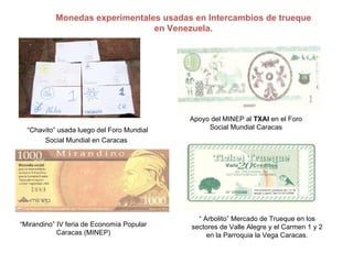 Monedas experimentales usadas en Intercambios de trueque en Venezuela. “ Chavito” usada luego del Foro Mundial Social Mundial en Caracas   Apoyo del MINEP al  TXAI  en el Foro Social Mundial Caracas “ Mirandino” IV feria de Economía Popular Caracas (MINEP) “  Arbolito” Mercado de Trueque en los sectores de Valle Alegre y el Carmen 1 y 2 en la Parroquia la Vega Caracas. 