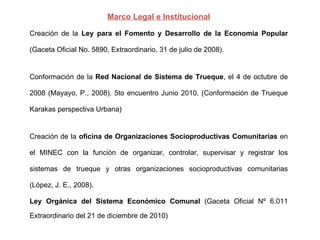 Marco Legal e Institucional Creación de la  Ley para el Fomento y Desarrollo de la Economía Popular  (Gaceta Oficial No. 5890, Extraordinario, 31 de julio de 2008).  Conformación de la  Red Nacional de Sistema de Trueque , el 4 de octubre de 2008 (Mayayo, P., 2008). 5to encuentro Junio 2010. (Conformación de Trueque Karakas perspectiva Urbana) Creación de la  oficina de Organizaciones Socioproductivas Comunitarias  en el MINEC con la función de organizar, controlar, supervisar y registrar los sistemas de trueque y otras organizaciones socioproductivas comunitarias (López, J. E., 2008).  Ley Orgánica del Sistema Económico Comunal  (Gaceta Oficial Nº 6.011 Extraordinario del 21 de diciembre de 2010) 