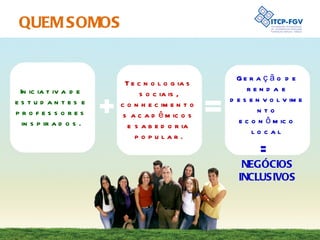 QUEM SOMOS Iniciativa de estudantes e professores inspirados. Tecnologias sociais, conhecimentos acadêmicos e sabedoria popular. Geração de renda e desenvolvimento econômico local =  NEGÓCIOS INCLUSIVOS 