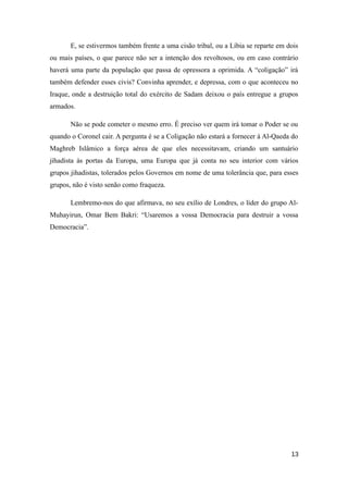 E, se estivermos também frente a uma cisão tribal, ou a Líbia se reparte em dois
ou mais países, o que parece não ser a intenção dos revoltosos, ou em caso contrário
haverá uma parte da população que passa de opressora a oprimida. A “coligação” irá
também defender esses civis? Convinha aprender, e depressa, com o que aconteceu no
Iraque, onde a destruição total do exército de Sadam deixou o país entregue a grupos
armados.

       Não se pode cometer o mesmo erro. É preciso ver quem irá tomar o Poder se ou
quando o Coronel cair. A pergunta é se a Coligação não estará a fornecer à Al-Qaeda do
Maghreb Islâmico a força aérea de que eles necessitavam, criando um santuário
jihadista às portas da Europa, uma Europa que já conta no seu interior com vários
grupos jihadistas, tolerados pelos Governos em nome de uma tolerância que, para esses
grupos, não é visto senão como fraqueza.

       Lembremo-nos do que afirmava, no seu exílio de Londres, o líder do grupo Al-
Muhayirun, Omar Bem Bakri: “Usaremos a vossa Democracia para destruir a vossa
Democracia”.




                                                                                    13
 